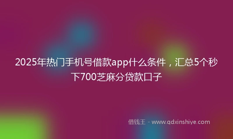 2025年热门手机号借款app什么条件，汇总5个秒下700芝麻分贷款口子