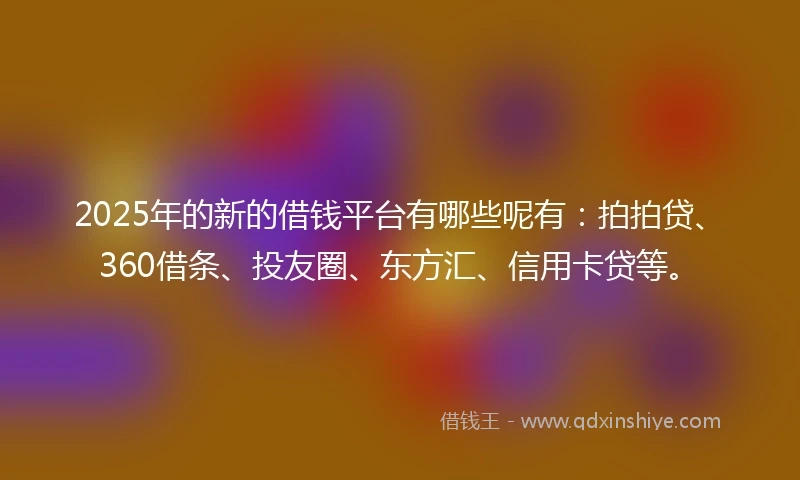 2025年的新的借钱平台有哪些呢有：拍拍贷、360借条、投友圈、东方汇、信用卡贷等。