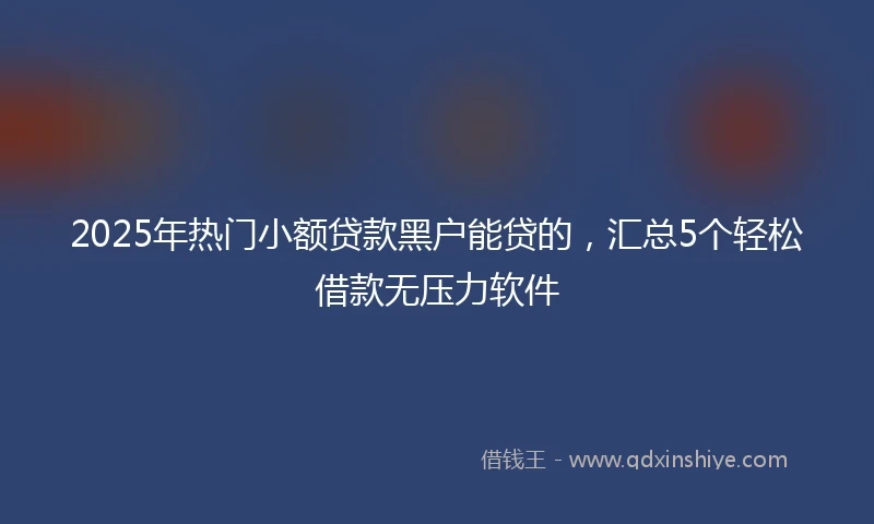 2025年热门小额贷款黑户能贷的，汇总5个轻松借款无压力软件
