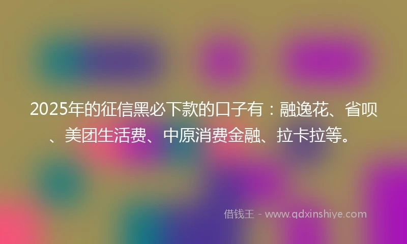 2025年的征信黑必下款的口子有：融逸花、省呗、美团生活费、中原消费金融、拉卡拉等。