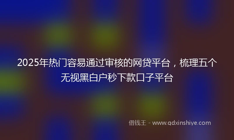 2025年热门容易通过审核的网贷平台，梳理五个无视黑白户秒下款口子平台