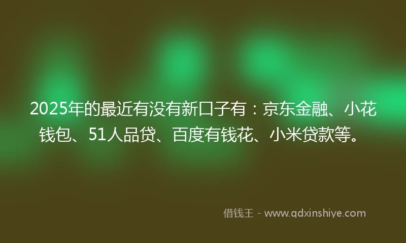 2025年的最近有没有新口子有：京东金融、小花钱包、51人品贷、百度有钱花、小米贷款等。