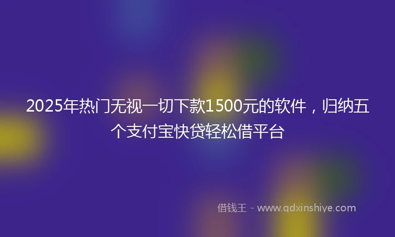 2025年热门无视一切下款1500元的软件，归纳五个支付宝快贷轻松借平台