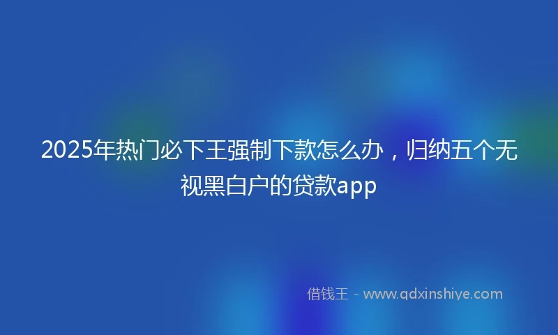 2025年热门必下王强制下款怎么办,归纳五个无视黑白户的贷款app