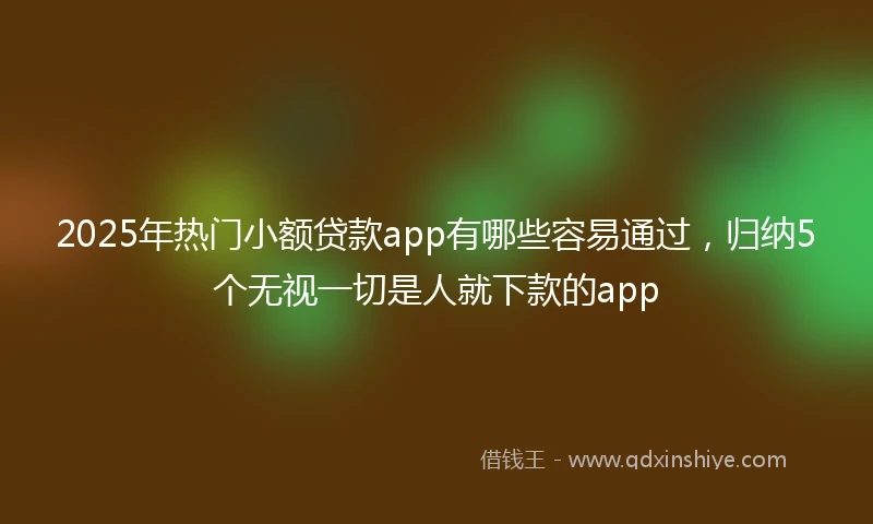2025年热门小额贷款app有哪些容易通过，归纳5个无视一切是人就下款的app