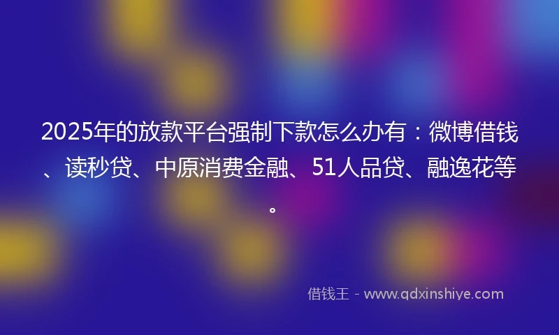 2025年的放款平台强制下款怎么办有：微博借钱、读秒贷、中原消费金融、51人品贷、融逸花等。
