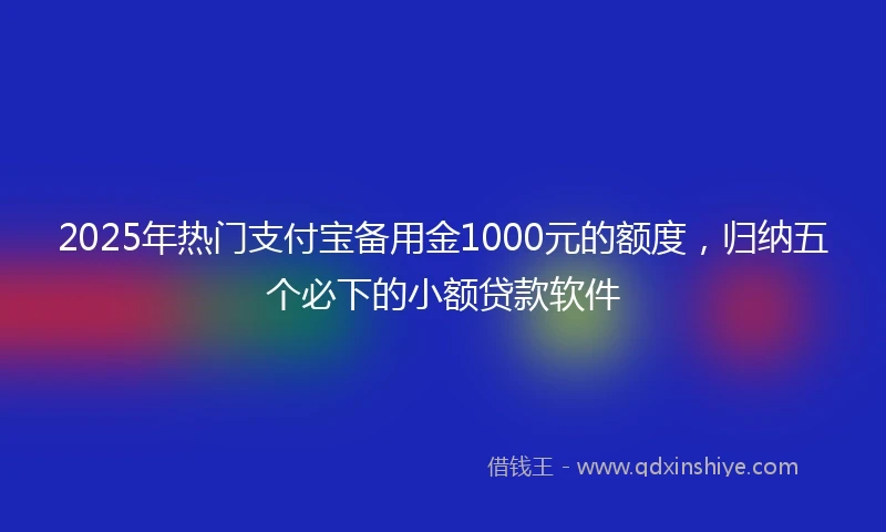 2025年热门支付宝备用金1000元的额度，归纳五个必下的小额贷款软件