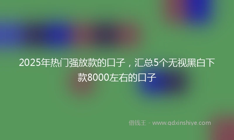 2025年热门强放款的口子，汇总5个无视黑白下款8000左右的口子