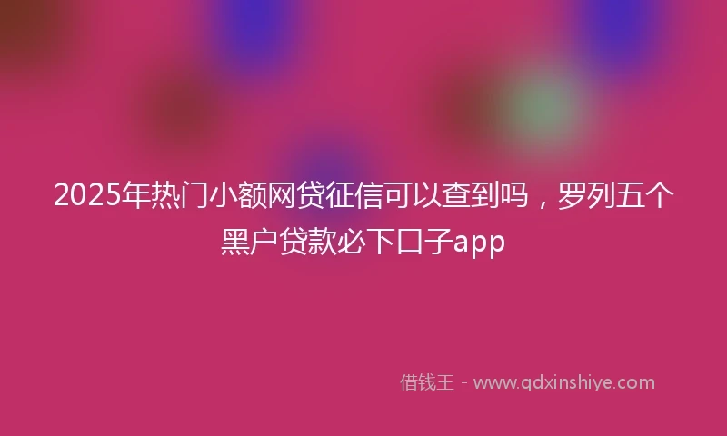 2025年热门小额网贷征信可以查到吗，罗列五个黑户贷款必下口子app