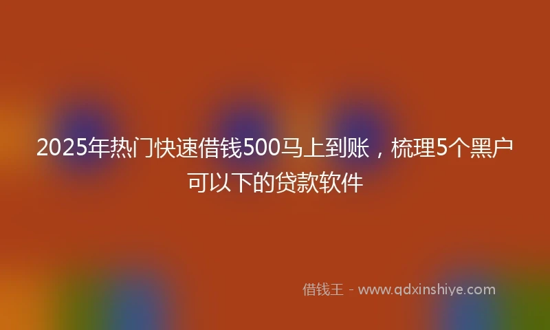 2025年热门快速借钱500马上到账，梳理5个黑户可以下的贷款软件