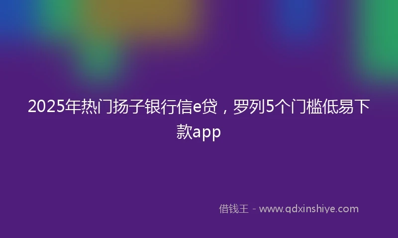 2025年热门扬子银行信e贷，罗列5个门槛低易下款app