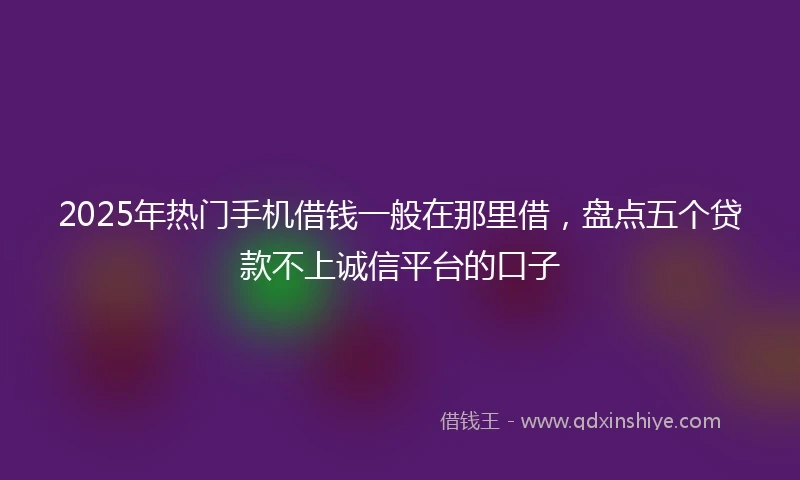 2025年热门手机借钱一般在那里借，盘点五个贷款不上诚信平台的口子