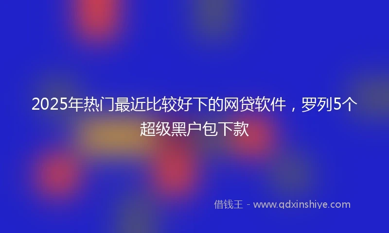 2025年热门最近比较好下的网贷软件，罗列5个超级黑户包下款