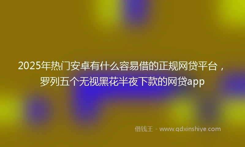 2025年热门安卓有什么容易借的正规网贷平台，罗列五个无视黑花半夜下款的网贷app