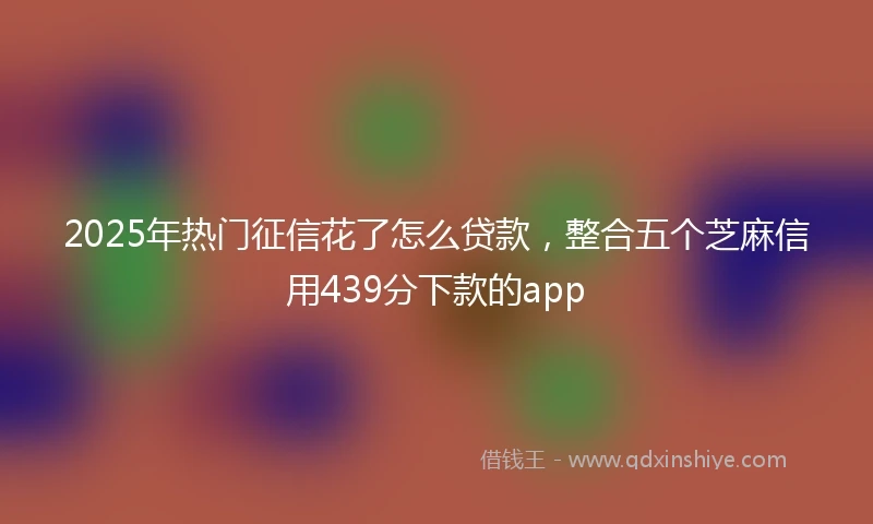 2025年热门征信花了怎么贷款，整合五个芝麻信用439分下款的app