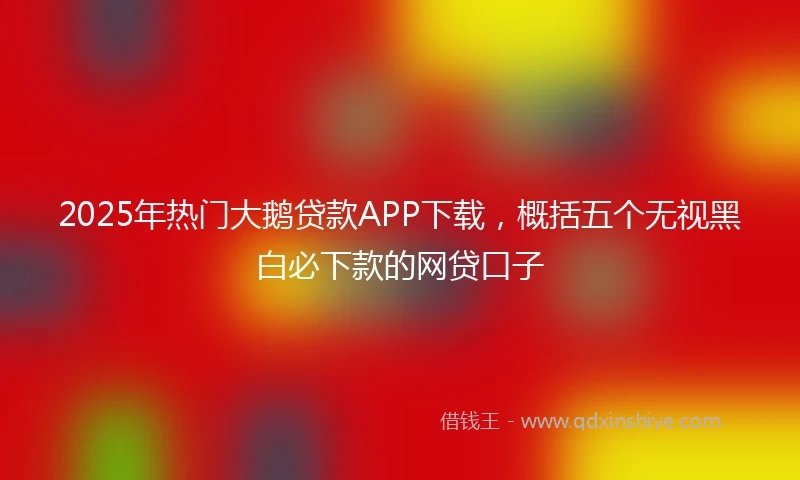 2025年热门大鹅贷款APP下载，概括五个无视黑白必下款的网贷口子