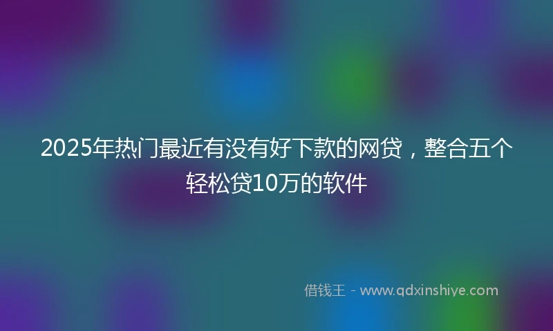 2025年热门最近有没有好下款的网贷，整合五个轻松贷10万的软件