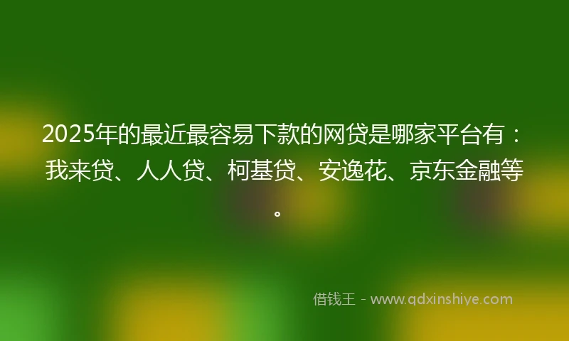 2025年的最近最容易下款的网贷是哪家平台有：我来贷、人人贷、柯基贷、安逸花、京东金融等。