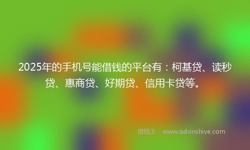 2025年的手机号能借钱的平台有：柯基贷、读秒贷、惠商贷、好期贷、信用卡贷等。