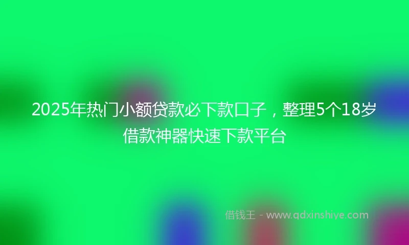 2025年热门小额贷款必下款口子，整理5个18岁借款神器快速下款平台