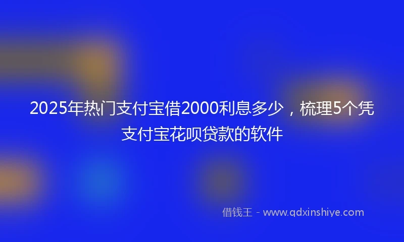 2025年热门支付宝借2000利息多少，梳理5个凭支付宝花呗贷款的软件