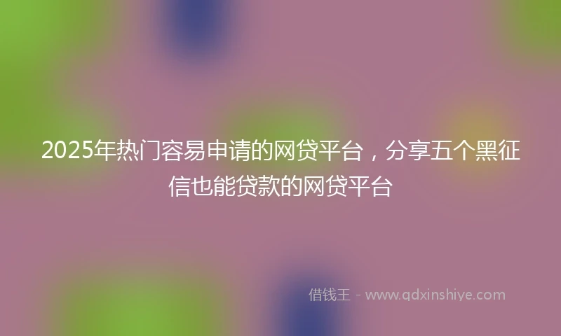 2025年热门容易申请的网贷平台，分享五个黑征信也能贷款的网贷平台