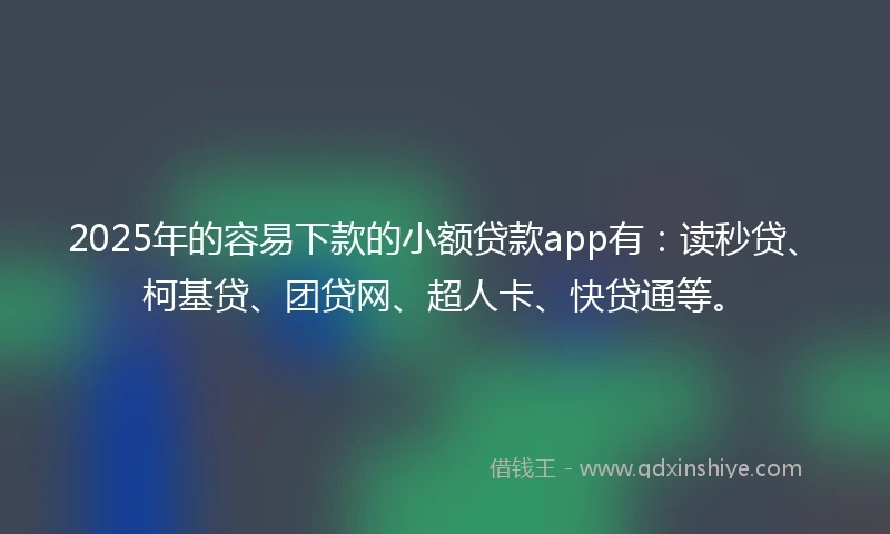 2025年的容易下款的小额贷款app有：读秒贷、柯基贷、团贷网、超人卡、快贷通等。