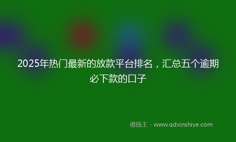 2025年热门最新的放款平台排名，汇总五个逾期必下款的口子