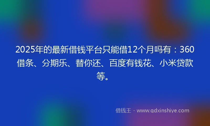 2025年的最新借钱平台只能借12个月吗有：360借条、分期乐、替你还、百度有钱花、小米贷款等。