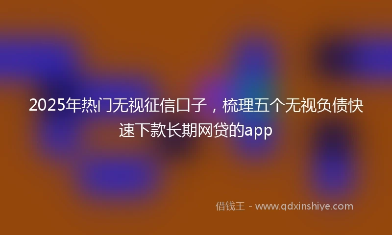 2025年热门无视征信口子，梳理五个无视负债快速下款长期网贷的app