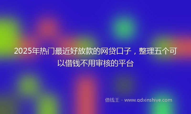 2025年热门最近好放款的网贷口子，整理五个可以借钱不用审核的平台