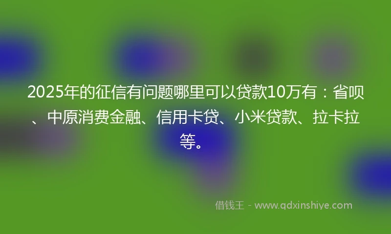 2025年的征信有问题哪里可以贷款10万有：省呗、中原消费金融、信用卡贷、小米贷款、拉卡拉等。