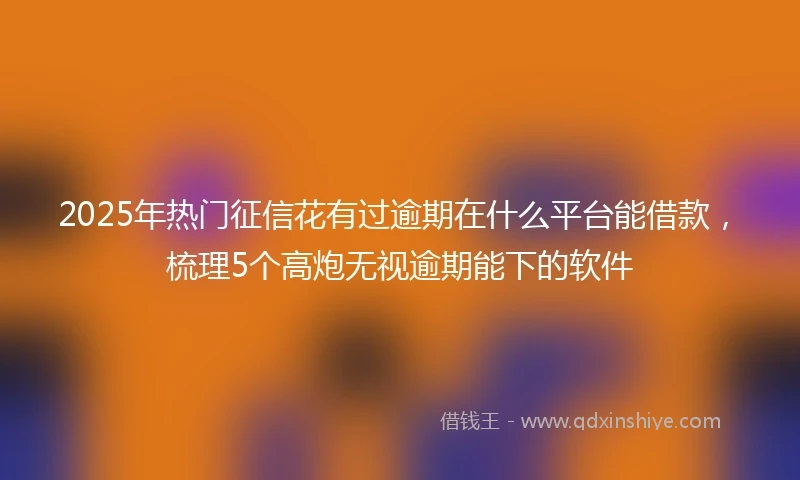 2025年热门征信花有过逾期在什么平台能借款，梳理5个高炮无视逾期能下的软件