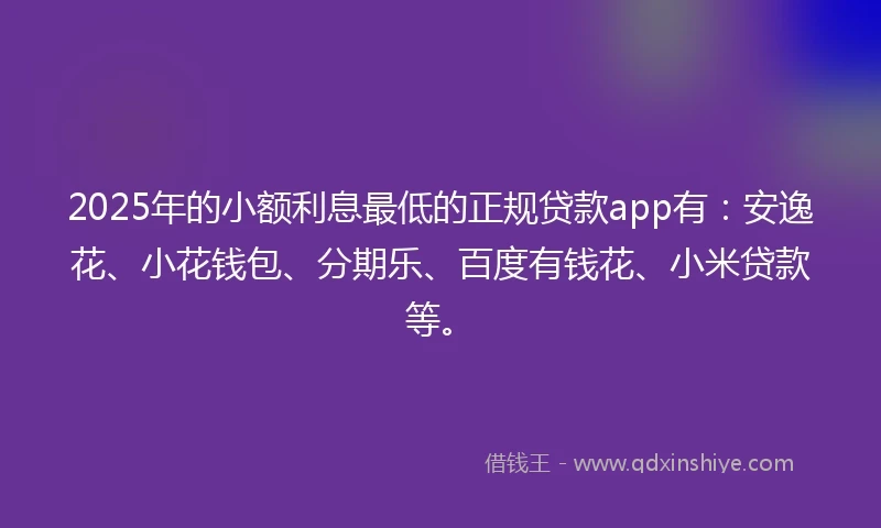 2025年的小额利息最低的正规贷款app有：安逸花、小花钱包、分期乐、百度有钱花、小米贷款等。