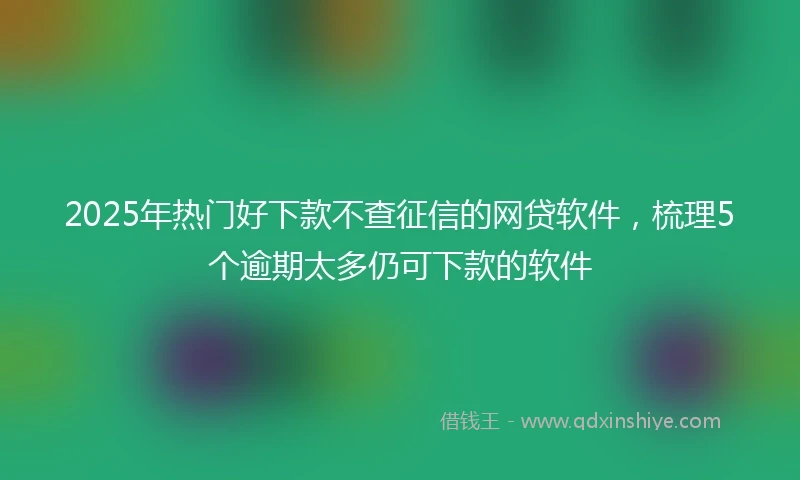 2025年热门好下款不查征信的网贷软件，梳理5个逾期太多仍可下款的软件