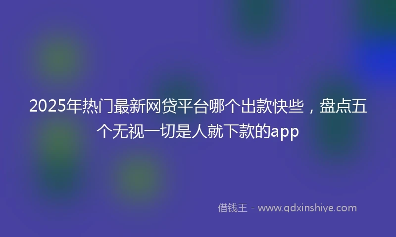 2025年热门最新网贷平台哪个出款快些，盘点五个无视一切是人就下款的app