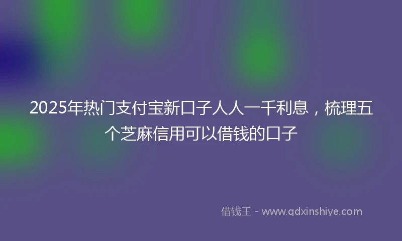 2025年热门支付宝新口子人人一千利息，梳理五个芝麻信用可以借钱的口子