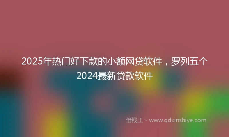2025年热门好下款的小额网贷软件，罗列五个2024最新贷款软件