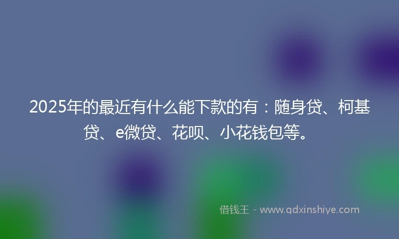 2025年的最近有什么能下款的有：随身贷、柯基贷、e微贷、花呗、小花钱包等。