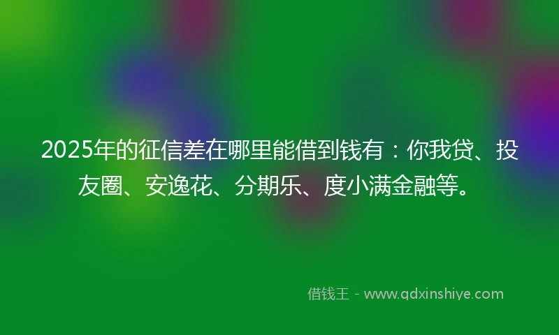 2025年的征信差在哪里能借到钱有：你我贷、投友圈、安逸花、分期乐、度小满金融等。