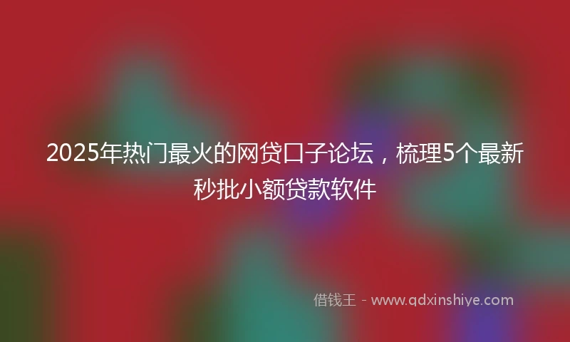 2025年热门最火的网贷口子论坛，梳理5个最新秒批小额贷款软件