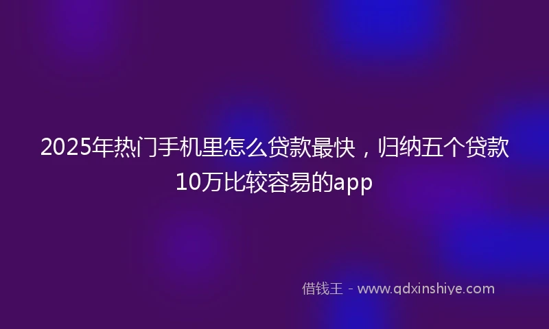 2025年热门手机里怎么贷款最快，归纳五个贷款10万比较容易的app