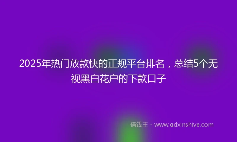 2025年热门放款快的正规平台排名，总结5个无视黑白花户的下款口子