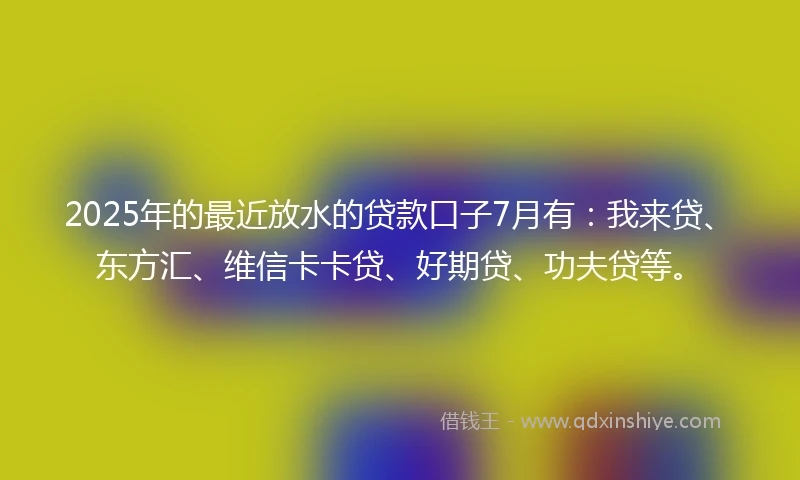 2025年的最近放水的贷款口子7月有：我来贷、东方汇、维信卡卡贷、好期贷、功夫贷等。