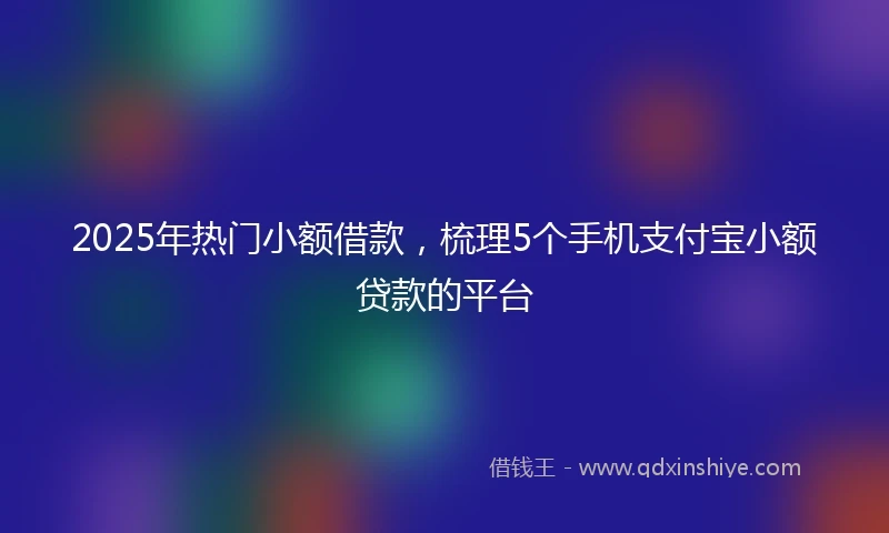 2025年热门小额借款，梳理5个手机支付宝小额贷款的平台