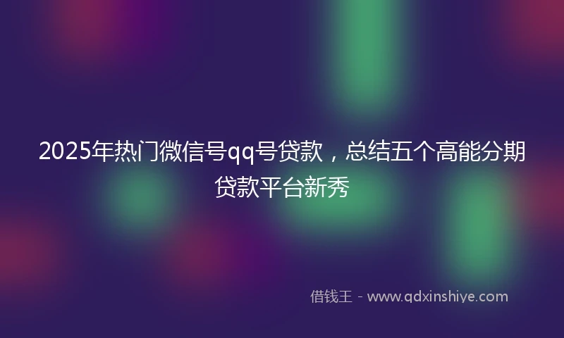 2025年热门微信号qq号贷款，总结五个高能分期贷款平台新秀