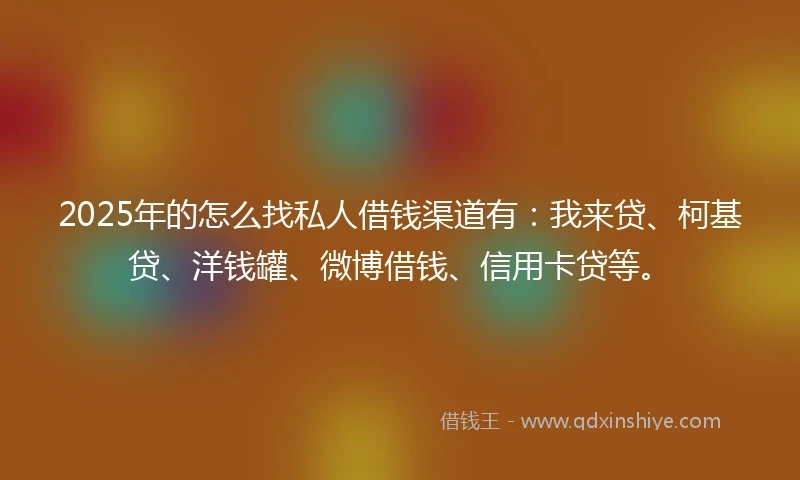 2025年的怎么找私人借钱渠道有：我来贷、柯基贷、洋钱罐、微博借钱、信用卡贷等。