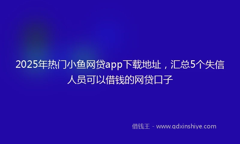 2025年热门小鱼网贷app下载地址，汇总5个失信人员可以借钱的网贷口子