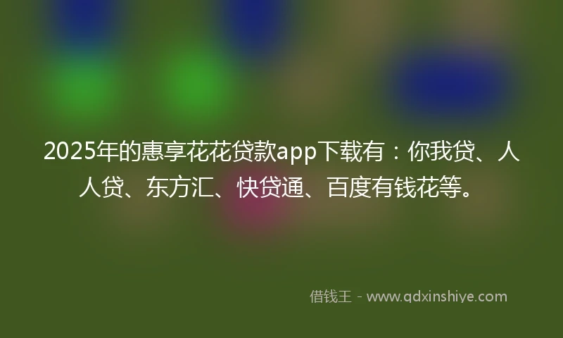 2025年的惠享花花贷款app下载有：你我贷、人人贷、东方汇、快贷通、百度有钱花等。