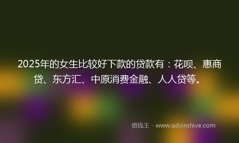 2025年的女生比较好下款的贷款有：花呗、惠商贷、东方汇、中原消费金融、人人贷等。